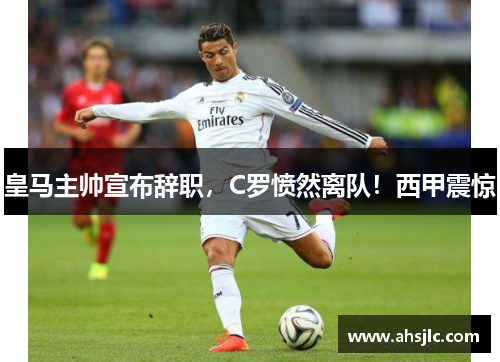皇马主帅宣布辞职，C罗愤然离队！西甲震惊