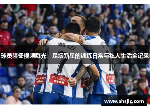 球员隆冬视频曝光：足坛新星的训练日常与私人生活全记录